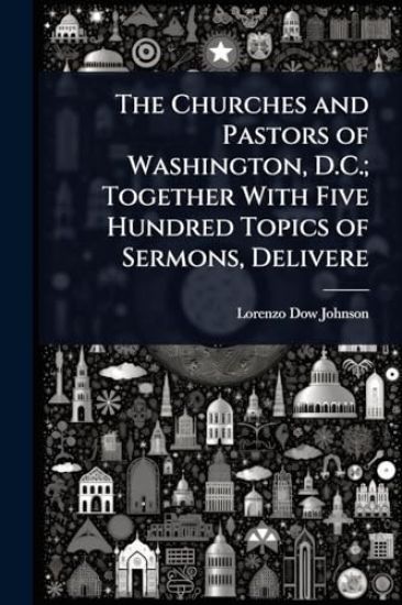 The Churches and Pastors of Washington, D.C.; Together With Five Hundred Topics of Sermons, Delivere