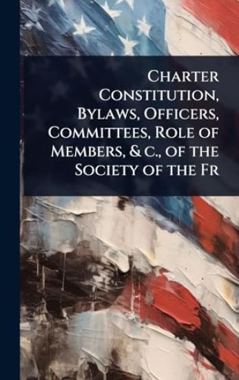 Charter Constitution, Bylaws, Officers, Committees, Role of Members, & c., of the Society of the Fr