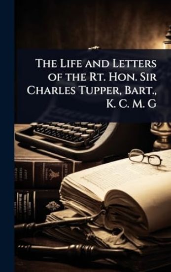 The Life and Letters of the Rt. Hon. Sir Charles Tupper, Bart., K. C. M. G