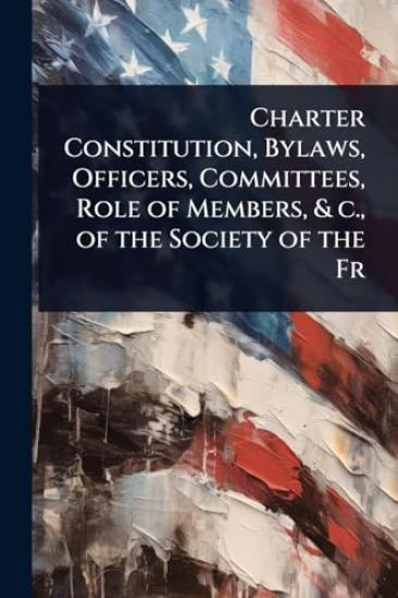 Charter Constitution, Bylaws, Officers, Committees, Role of Members, & c., of the Society of the Fr