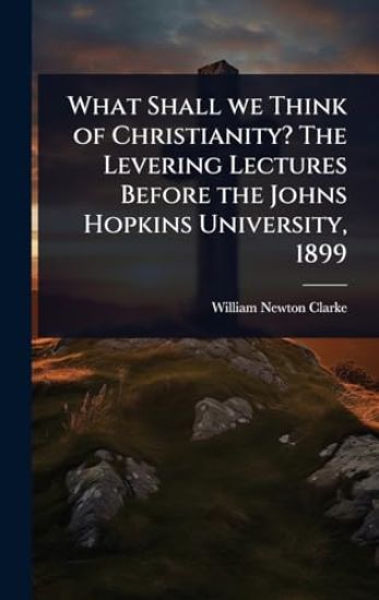 What Shall we Think of Christianity? The Levering Lectures Before the Johns Hopkins University, 1899