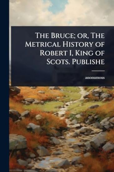 The Bruce; or, The Metrical History of Robert I, King of Scots. Publishe
