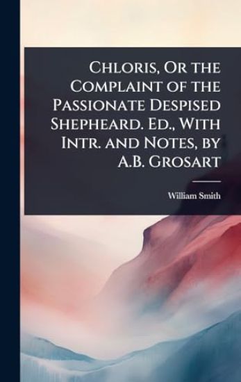 Chloris, Or the Complaint of the Passionate Despised Shepheard. Ed., With Intr. and Notes, by A.B. Grosart