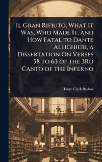 Il Gran Rifiuto, What It Was, Who Made It, and How Fatal to Dante Allighieri, a Dissertation On Verses 58 to 63 of the 3Rd Canto of the Inferno