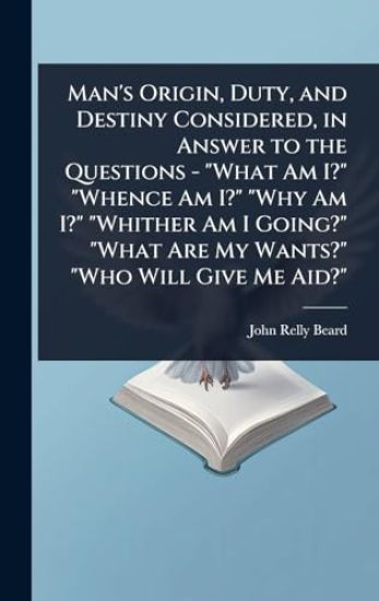 Man's Origin, Duty, and Destiny Considered, in Answer to the Questions - "What Am I?" "Whence Am I?" "Why Am I?" "Whither Am I Going?" "What Are My Wants?" "Who Will Give Me Aid?"