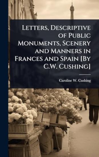 Letters, Descriptive of Public Monuments, Scenery and Manners in Frances and Spain [By C.W. Cushing]