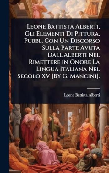 Leone Battista Alberti, Gli Elementi Di Pittura, Pubbl. Con Un Discorso Sulla Parte Avuta Dall'Alberti Nel Rimettere in Onore La Lingua Italiana Nel Secolo XV [By G. Mancini].