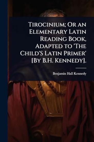 Tirocinium; Or an Elementary Latin Reading Book, Adapted to 'The Child'S Latin Primer' [By B.H. Kennedy].