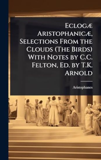EclogÃ] AristophanicÃ], Selections From the Clouds (The Birds) With Notes by C.C. Felton, Ed. by T.K. Arnold