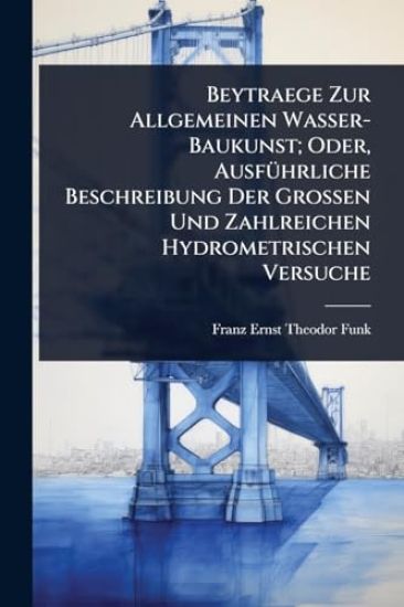 Beytraege Zur Allgemeinen Wasser-Baukunst; Oder, AusfÃ1/4hrliche Beschreibung Der Grossen Und Zahlreichen Hydrometrischen Versuche