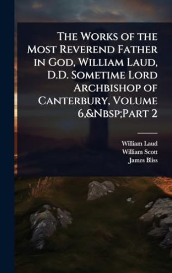 The Works of the Most Reverend Father in God, William Laud, D.D. Sometime Lord Archbishop of Canterbury, Volume 6, Part 2