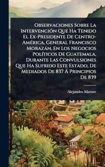 Observaciones Sobre La IntervenciÃ3n Que Ha Tenido El Ex-Presidente De Centro-AmÃ(c)rica, General Francisco Morazàn, En Los Negocios PolÃ-ticos De Guatemala, Durante Las Convulsiones Que Ha Sufrido Este Estado, De Mediados De 837 Ã Principios De 839