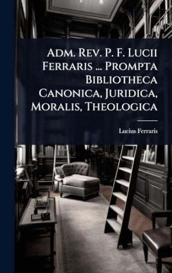 Adm. Rev. P. F. Lucii Ferraris ... Prompta Bibliotheca Canonica, Juridica, Moralis, Theologica