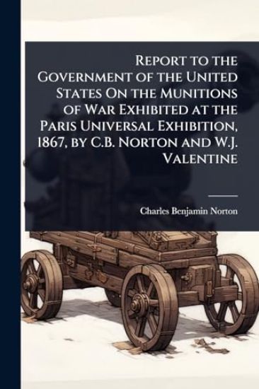 Report to the Government of the United States On the Munitions of War Exhibited at the Paris Universal Exhibition, 1867, by C.B. Norton and W.J. Valentine