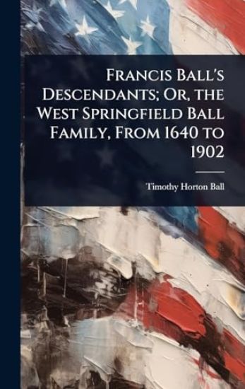 Francis Ball's Descendants; Or, the West Springfield Ball Family, From 1640 to 1902