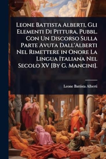 Leone Battista Alberti, Gli Elementi Di Pittura, Pubbl. Con Un Discorso Sulla Parte Avuta Dall'Alberti Nel Rimettere in Onore La Lingua Italiana Nel Secolo XV [By G. Mancini].