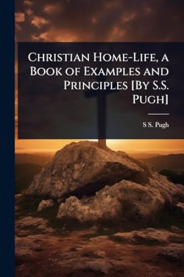 Christian Home-Life, a Book of Examples and Principles [By S.S. Pugh]