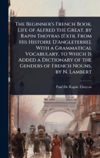 The Beginner's French Book. Life of Alfred the Great, by Rapin Thoyras [Extr. From His Histoire D'Angleterre]. With a Grammatical Vocabulary, to Which Is Added a Dictionary of the Genders of French Nouns, by N. Lambert