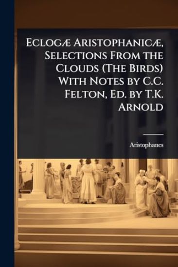 EclogÃ] AristophanicÃ], Selections From the Clouds (The Birds) With Notes by C.C. Felton, Ed. by T.K. Arnold