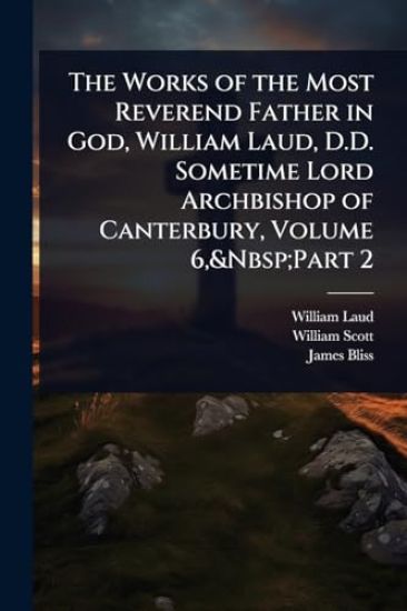 The Works of the Most Reverend Father in God, William Laud, D.D. Sometime Lord Archbishop of Canterbury, Volume 6, Part 2