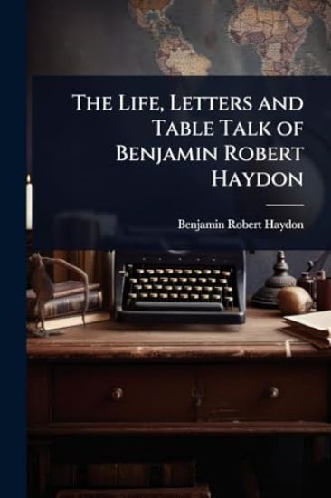 The Life, Letters and Table Talk of Benjamin Robert Haydon