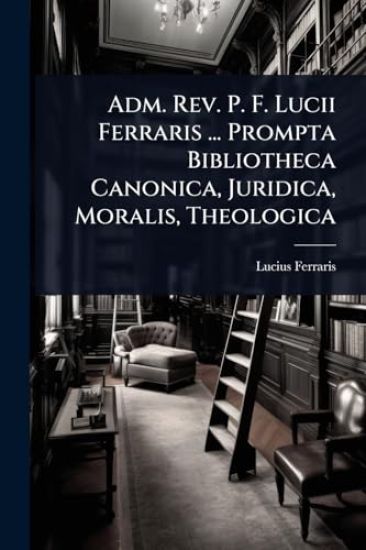Adm. Rev. P. F. Lucii Ferraris ... Prompta Bibliotheca Canonica, Juridica, Moralis, Theologica