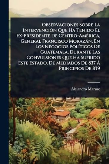 Observaciones Sobre La IntervenciÃ3n Que Ha Tenido El Ex-Presidente De Centro-AmÃ(c)rica, General Francisco Morazàn, En Los Negocios PolÃ-ticos De Guatemala, Durante Las Convulsiones Que Ha Sufrido Este Estado, De Mediados De 837 Ã Principios De 839