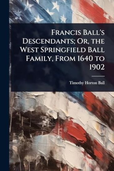 Francis Ball's Descendants; Or, the West Springfield Ball Family, From 1640 to 1902