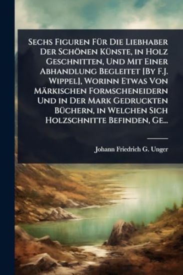 Sechs Figuren FÃ1/4r Die Liebhaber Der Schönen KÃ1/4nste, in Holz Geschnitten, Und Mit Einer Abhandlung Begleitet [By F.J. Wippel], Worinn Etwas Von Märkischen Formscheneidern Und in Der Mark Gedruckten BÃ1/4chern, in Welchen Sich Holzschnitte Befinden, Ge