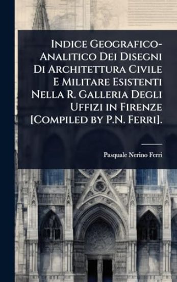 Indice Geografico-Analitico Dei Disegni Di Architettura Civile E Militare Esistenti Nella R. Galleria Degli Uffizi in Firenze [Compiled by P.N. Ferri].