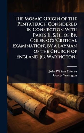 The Mosaic Origin of the Pentateuch Considered in Connection With Parts Ii. & Iii. of Bp. Colenso's 'Critical Examination', by a Layman of the Church of England [G. Warington]