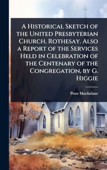 A Historical Sketch of the United Presbyterian Church, Rothesay. Also a Report of the Services Held in Celebration of the Centenary of the Congregation, by G. Higgie