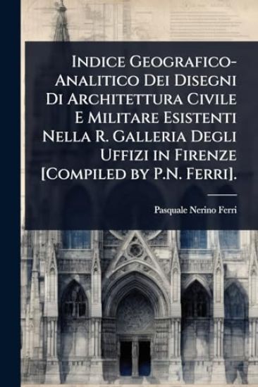 Indice Geografico-Analitico Dei Disegni Di Architettura Civile E Militare Esistenti Nella R. Galleria Degli Uffizi in Firenze [Compiled by P.N. Ferri].