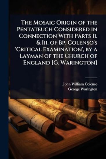 The Mosaic Origin of the Pentateuch Considered in Connection With Parts Ii. & Iii. of Bp. Colenso's 'Critical Examination', by a Layman of the Church of England [G. Warington]