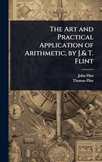 The Art and Practical Application of Arithmetic, by J.& T. Flint