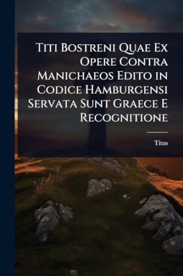 Titi Bostreni Quae Ex Opere Contra Manichaeos Edito in Codice Hamburgensi Servata Sunt Graece E Recognitione
