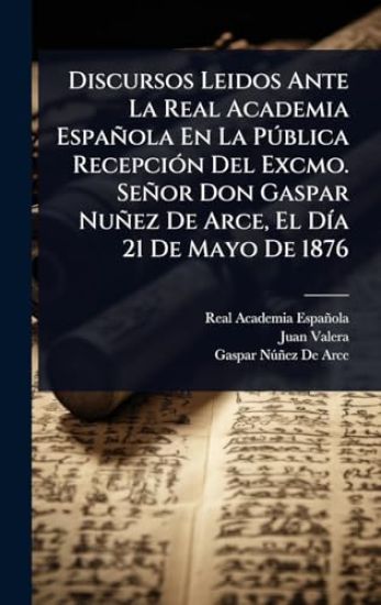 Discursos Leidos Ante La Real Academia Española En La PÃ°blica RecepciÃ3n Del Excmo. Señor Don Gaspar Nuñez De Arce, El DÃ-a 21 De Mayo De 1876