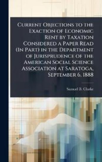 Current Objections to the Exaction of Economic Rent by Taxation Considered a Paper Read (In Part) in the Department of Jurisprudence of the American Social Science Association at Saratoga, September 6, 1888