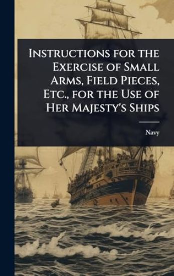 Instructions for the Exercise of Small Arms, Field Pieces, Etc., for the Use of Her Majesty's Ships