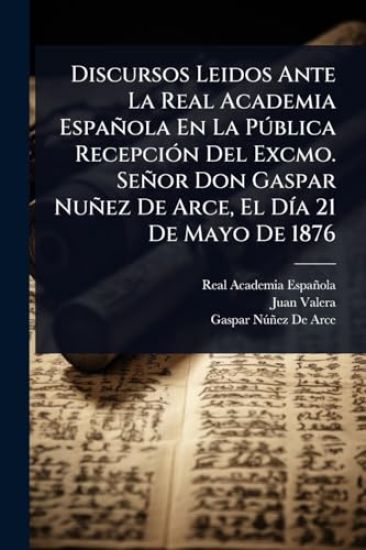 Discursos Leidos Ante La Real Academia Española En La PÃ°blica RecepciÃ3n Del Excmo. Señor Don Gaspar Nuñez De Arce, El DÃ-a 21 De Mayo De 1876