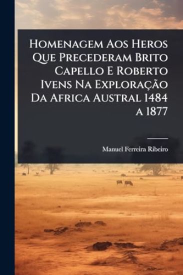 Homenagem Aos Heros Que Precederam Brito Capello E Roberto Ivens Na ExploraçÃ£o Da Africa Austral 1484 a 1877