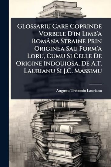 Glossariu Care Coprinde Vorbele D'in Limb'a Româna Straine Prin Originea Sau Form'a Loru, Cumu Si Celle De Origine Indouiosa, De A.T. Laurianu Si J.C. Massimu