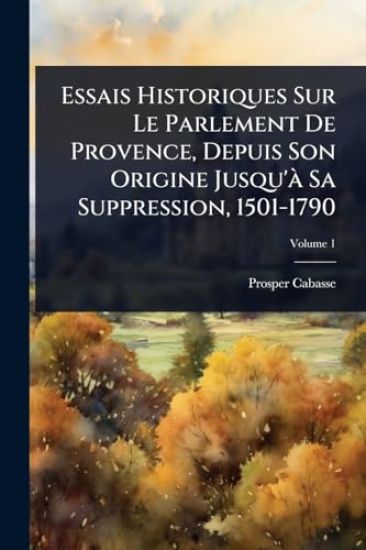 Essais Historiques Sur Le Parlement De Provence, Depuis Son Origine Jusqu'Ã Sa Suppression, 1501-1790