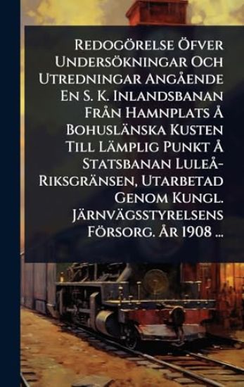 Redogörelse Ã-fver Undersökningar Och Utredningar AngÃ ende En S. K. Inlandsbanan FrÃ n Hamnplats Ã... Bohuslänska Kusten Till Lämplig Punkt Ã... Statsbanan LuleÃ -Riksgränsen, Utarbetad Genom Kungl. Järnvägsstyrelsens Försorg. Ã...r 1908 ...