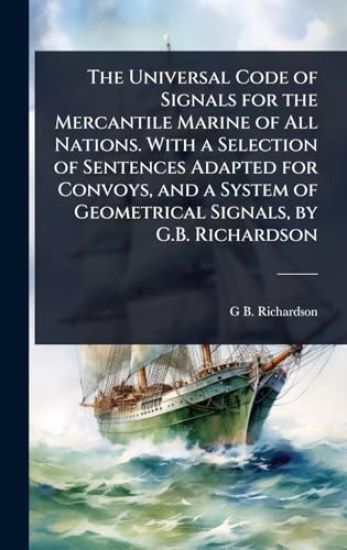 The Universal Code of Signals for the Mercantile Marine of All Nations. With a Selection of Sentences Adapted for Convoys, and a System of Geometrical Signals, by G.B. Richardson