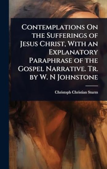 Contemplations On the Sufferings of Jesus Christ, With an Explanatory Paraphrase of the Gospel Narrative. Tr. by W. N Johnstone