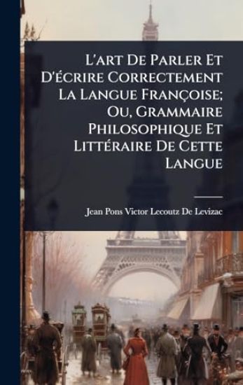 L'art De Parler Et D'Ã(c)crire Correctement La Langue Françoise; Ou, Grammaire Philosophique Et LittÃ(c)raire De Cette Langue