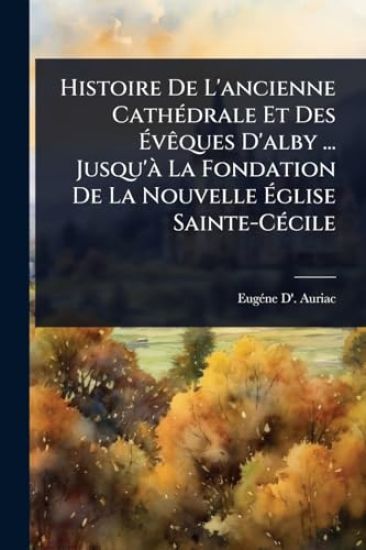 Histoire De L'ancienne CathÃ(c)drale Et Des Ã?vÃaques D'alby ... Jusqu'Ã La Fondation De La Nouvelle Ã?glise Sainte-CÃ(c)cile