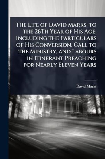 The Life of David Marks, to the 26Th Year of His Age, Including the Particulars of His Conversion, Call to the Ministry, and Labours in Itinerant Preaching for Nearly Eleven Years