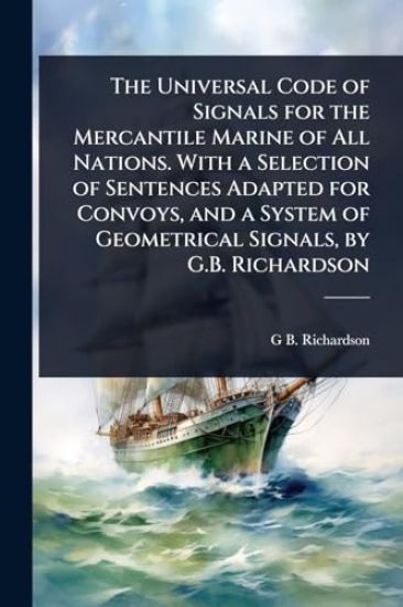 The Universal Code of Signals for the Mercantile Marine of All Nations. With a Selection of Sentences Adapted for Convoys, and a System of Geometrical Signals, by G.B. Richardson